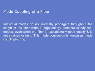 Mode Coupling of a Fiber
Individual modes do not normally propagate throughout the
length of the fiber without large energy transfers to adjacent
modes, even when the fiber is exceptionally good quality & is
not strained or bent. This mode conversion is known as mode
coupling/mixing.
 