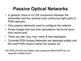 Passive Optical Networks
• In general, there is no O/E conversion between the
transmitter and the receiver (one continuous light path) in
PON networks
• Only passive elements used to configure the network
• Power budget and rise time calculations has to be done
from end-to-end
• There are star, bus, ring, mesh & tree topologies
• Currently PON Access Networks are deployed widely and
the word PON means mainly the access nw.
The PON will still need higher layer protocols (Ethernet/IP etc.) to
separate multiple users
 