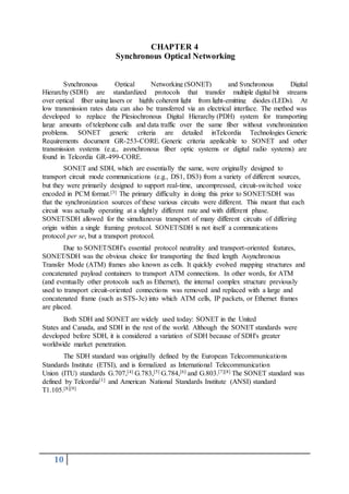 10
CHAPTER 4
Synchronous Optical Networking
Synchronous Optical Networking (SONET) and Synchronous Digital
Hierarchy (SDH) are standardized protocols that transfer multiple digital bit streams
over optical fiber using lasers or highly coherent light from light-emitting diodes (LEDs). At
low transmission rates data can also be transferred via an electrical interface. The method was
developed to replace the Plesiochronous Digital Hierarchy (PDH) system for transporting
large amounts of telephone calls and data traffic over the same fiber without synchronization
problems. SONET generic criteria are detailed inTelcordia Technologies Generic
Requirements document GR-253-CORE. Generic criteria applicable to SONET and other
transmission systems (e.g., asynchronous fiber optic systems or digital radio systems) are
found in Telcordia GR-499-CORE.
SONET and SDH, which are essentially the same, were originally designed to
transport circuit mode communications (e.g., DS1, DS3) from a variety of different sources,
but they were primarily designed to support real-time, uncompressed, circuit-switched voice
encoded in PCM format.[3] The primary difficulty in doing this prior to SONET/SDH was
that the synchronization sources of these various circuits were different. This meant that each
circuit was actually operating at a slightly different rate and with different phase.
SONET/SDH allowed for the simultaneous transport of many different circuits of differing
origin within a single framing protocol. SONET/SDH is not itself a communications
protocol per se, but a transport protocol.
Due to SONET/SDH's essential protocol neutrality and transport-oriented features,
SONET/SDH was the obvious choice for transporting the fixed length Asynchronous
Transfer Mode (ATM) frames also known as cells. It quickly evolved mapping structures and
concatenated payload containers to transport ATM connections. In other words, for ATM
(and eventually other protocols such as Ethernet), the internal complex structure previously
used to transport circuit-oriented connections was removed and replaced with a large and
concatenated frame (such as STS-3c) into which ATM cells, IP packets, or Ethernet frames
are placed.
Both SDH and SONET are widely used today: SONET in the United
States and Canada, and SDH in the rest of the world. Although the SONET standards were
developed before SDH, it is considered a variation of SDH because of SDH's greater
worldwide market penetration.
The SDH standard was originally defined by the European Telecommunications
Standards Institute (ETSI), and is formalized as International Telecommunication
Union (ITU) standards G.707,[4] G.783,[5] G.784,[6] and G.803.[7][8] The SONET standard was
defined by Telcordia[1] and American National Standards Institute (ANSI) standard
T1.105.[8][9]
 
