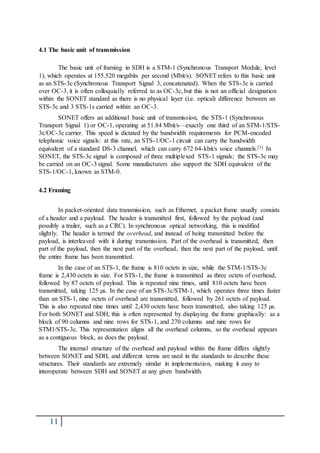 11
4.1 The basic unit of transmission
The basic unit of framing in SDH is a STM-1 (Synchronous Transport Module, level
1), which operates at 155.520 megabits per second (Mbit/s). SONET refers to this basic unit
as an STS-3c (Synchronous Transport Signal 3, concatenated). When the STS-3c is carried
over OC-3, it is often colloquially referred to as OC-3c, but this is not an official designation
within the SONET standard as there is no physical layer (i.e. optical) difference between an
STS-3c and 3 STS-1s carried within an OC-3.
SONET offers an additional basic unit of transmission, the STS-1 (Synchronous
Transport Signal 1) or OC-1, operating at 51.84 Mbit/s—exactly one third of an STM-1/STS-
3c/OC-3c carrier. This speed is dictated by the bandwidth requirements for PCM-encoded
telephonic voice signals: at this rate, an STS-1/OC-1 circuit can carry the bandwidth
equivalent of a standard DS-3 channel, which can carry 672 64-kbit/s voice channels.[3] In
SONET, the STS-3c signal is composed of three multiplexed STS-1 signals; the STS-3c may
be carried on an OC-3 signal. Some manufacturers also support the SDH equivalent of the
STS-1/OC-1, known as STM-0.
4.2 Framing
In packet-oriented data transmission, such as Ethernet, a packet frame usually consists
of a header and a payload. The header is transmitted first, followed by the payload (and
possibly a trailer, such as a CRC). In synchronous optical networking, this is modified
slightly. The header is termed the overhead, and instead of being transmitted before the
payload, is interleaved with it during transmission. Part of the overhead is transmitted, then
part of the payload, then the next part of the overhead, then the next part of the payload, until
the entire frame has been transmitted.
In the case of an STS-1, the frame is 810 octets in size, while the STM-1/STS-3c
frame is 2,430 octets in size. For STS-1, the frame is transmitted as three octets of overhead,
followed by 87 octets of payload. This is repeated nine times, until 810 octets have been
transmitted, taking 125 µs. In the case of an STS-3c/STM-1, which operates three times faster
than an STS-1, nine octets of overhead are transmitted, followed by 261 octets of payload.
This is also repeated nine times until 2,430 octets have been transmitted, also taking 125 µs.
For both SONET and SDH, this is often represented by displaying the frame graphically: as a
block of 90 columns and nine rows for STS-1, and 270 columns and nine rows for
STM1/STS-3c. This representation aligns all the overhead columns, so the overhead appears
as a contiguous block, as does the payload.
The internal structure of the overhead and payload within the frame differs slightly
between SONET and SDH, and different terms are used in the standards to describe these
structures. Their standards are extremely similar in implementation, making it easy to
interoperate between SDH and SONET at any given bandwidth.
 