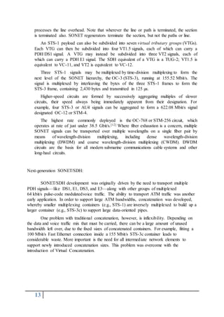13
processes the line overhead. Note that wherever the line or path is terminated, the section
is terminated also. SONET regenerators terminate the section, but not the paths or line.
An STS-1 payload can also be subdivided into seven virtual tributary groups (VTGs).
Each VTG can then be subdivided into four VT1.5 signals, each of which can carry a
PDH DS1 signal. A VTG may instead be subdivided into three VT2 signals, each of
which can carry a PDH E1 signal. The SDH equivalent of a VTG is a TUG-2; VT1.5 is
equivalent to VC-11, and VT2 is equivalent to VC-12.
Three STS-1 signals may be multiplexed by time-division multiplexing to form the
next level of the SONET hierarchy, the OC-3 (STS-3), running at 155.52 Mbit/s. The
signal is multiplexed by interleaving the bytes of the three STS-1 frames to form the
STS-3 frame, containing 2,430 bytes and transmitted in 125 µs.
Higher-speed circuits are formed by successively aggregating multiples of slower
circuits, their speed always being immediately apparent from their designation. For
example, four STS-3 or AU4 signals can be aggregated to form a 622.08 Mbit/s signal
designated OC-12 or STM-4.
The highest rate commonly deployed is the OC-768 or STM-256 circuit, which
operates at rate of just under 38.5 Gbit/s.[12] Where fiber exhaustion is a concern, multiple
SONET signals can be transported over multiple wavelengths on a single fiber pair by
means of wavelength-division multiplexing, including dense wavelength-division
multiplexing (DWDM) and coarse wavelength-division multiplexing (CWDM). DWDM
circuits are the basis for all modern submarine communications cable systems and other
long-haul circuits.
Next-generation SONET/SDH:
SONET/SDH development was originally driven by the need to transport multiple
PDH signals—like DS1, E1, DS3, and E3—along with other groups of multiplexed
64 kbit/s pulse-code modulatedvoice traffic. The ability to transport ATM traffic was another
early application. In order to support large ATM bandwidths, concatenation was developed,
whereby smaller multiplexing containers (e.g., STS-1) are inversely multiplexed to build up a
larger container (e.g., STS-3c) to support large data-oriented pipes.
One problem with traditional concatenation, however, is inflexibility. Depending on
the data and voice traffic mix that must be carried, there can be a large amount of unused
bandwidth left over, due to the fixed sizes of concatenated containers. For example, fitting a
100 Mbit/s Fast Ethernet connection inside a 155 Mbit/s STS-3c container leads to
considerable waste. More important is the need for all intermediate network elements to
support newly introduced concatenation sizes. This problem was overcome with the
introduction of Virtual Concatenation.
 