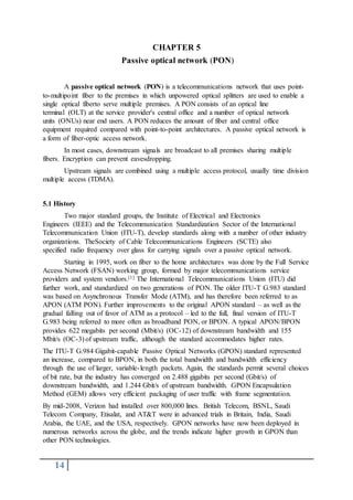 14
CHAPTER 5
Passive optical network (PON)
A passive optical network (PON) is a telecommunications network that uses point-
to-multipoint fiber to the premises in which unpowered optical splitters are used to enable a
single optical fiberto serve multiple premises. A PON consists of an optical line
terminal (OLT) at the service provider's central office and a number of optical network
units (ONUs) near end users. A PON reduces the amount of fiber and central office
equipment required compared with point-to-point architectures. A passive optical network is
a form of fiber-optic access network.
In most cases, downstream signals are broadcast to all premises sharing multiple
fibers. Encryption can prevent eavesdropping.
Upstream signals are combined using a multiple access protocol, usually time division
multiple access (TDMA).
5.1 History
Two major standard groups, the Institute of Electrical and Electronics
Engineers (IEEE) and the Telecommunication Standardization Sector of the International
Telecommunication Union (ITU-T), develop standards along with a number of other industry
organizations. TheSociety of Cable Telecommunications Engineers (SCTE) also
specified radio frequency over glass for carrying signals over a passive optical network.
Starting in 1995, work on fiber to the home architectures was done by the Full Service
Access Network (FSAN) working group, formed by major telecommunications service
providers and system vendors.[1] The International Telecommunications Union (ITU) did
further work, and standardized on two generations of PON. The older ITU-T G.983 standard
was based on Asynchronous Transfer Mode (ATM), and has therefore been referred to as
APON (ATM PON). Further improvements to the original APON standard – as well as the
gradual falling out of favor of ATM as a protocol – led to the full, final version of ITU-T
G.983 being referred to more often as broadband PON, or BPON. A typical APON/BPON
provides 622 megabits per second (Mbit/s) (OC-12) of downstream bandwidth and 155
Mbit/s (OC-3) of upstream traffic, although the standard accommodates higher rates.
The ITU-T G.984 Gigabit-capable Passive Optical Networks (GPON) standard represented
an increase, compared to BPON, in both the total bandwidth and bandwidth efficiency
through the use of larger, variable-length packets. Again, the standards permit several choices
of bit rate, but the industry has converged on 2.488 gigabits per second (Gbit/s) of
downstream bandwidth, and 1.244 Gbit/s of upstream bandwidth. GPON Encapsulation
Method (GEM) allows very efficient packaging of user traffic with frame segmentation.
By mid-2008, Verizon had installed over 800,000 lines. British Telecom, BSNL, Saudi
Telecom Company, Etisalat, and AT&T were in advanced trials in Britain, India, Saudi
Arabia, the UAE, and the USA, respectively. GPON networks have now been deployed in
numerous networks across the globe, and the trends indicate higher growth in GPON than
other PON technologies.
 