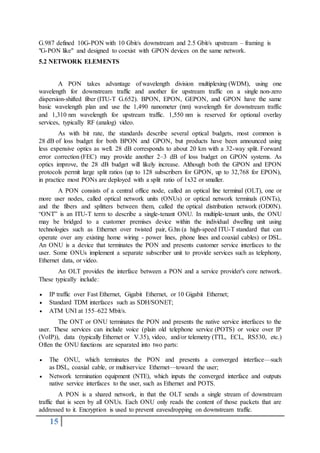 15
G.987 defined 10G-PON with 10 Gbit/s downstream and 2.5 Gbit/s upstream – framing is
"G-PON like" and designed to coexist with GPON devices on the same network.
5.2 NETWORK ELEMENTS
A PON takes advantage of wavelength division multiplexing (WDM), using one
wavelength for downstream traffic and another for upstream traffic on a single non-zero
dispersion-shifted fiber (ITU-T G.652). BPON, EPON, GEPON, and GPON have the same
basic wavelength plan and use the 1,490 nanometer (nm) wavelength for downstream traffic
and 1,310 nm wavelength for upstream traffic. 1,550 nm is reserved for optional overlay
services, typically RF (analog) video.
As with bit rate, the standards describe several optical budgets, most common is
28 dB of loss budget for both BPON and GPON, but products have been announced using
less expensive optics as well. 28 dB corresponds to about 20 km with a 32-way split. Forward
error correction (FEC) may provide another 2–3 dB of loss budget on GPON systems. As
optics improve, the 28 dB budget will likely increase. Although both the GPON and EPON
protocols permit large split ratios (up to 128 subscribers for GPON, up to 32,768 for EPON),
in practice most PONs are deployed with a split ratio of 1x32 or smaller.
A PON consists of a central office node, called an optical line terminal (OLT), one or
more user nodes, called optical network units (ONUs) or optical network terminals (ONTs),
and the fibers and splitters between them, called the optical distribution network (OD0N).
“ONT” is an ITU-T term to describe a single-tenant ONU. In multiple-tenant units, the ONU
may be bridged to a customer premises device within the individual dwelling unit using
technologies such as Ethernet over twisted pair, G.hn (a high-speed ITU-T standard that can
operate over any existing home wiring - power lines, phone lines and coaxial cables) or DSL.
An ONU is a device that terminates the PON and presents customer service interfaces to the
user. Some ONUs implement a separate subscriber unit to provide services such as telephony,
Ethernet data, or video.
An OLT provides the interface between a PON and a service provider′s core network.
These typically include:
 IP traffic over Fast Ethernet, Gigabit Ethernet, or 10 Gigabit Ethernet;
 Standard TDM interfaces such as SDH/SONET;
 ATM UNI at 155–622 Mbit/s.
The ONT or ONU terminates the PON and presents the native service interfaces to the
user. These services can include voice (plain old telephone service (POTS) or voice over IP
(VoIP)), data (typically Ethernet or V.35), video, and/or telemetry (TTL, ECL, RS530, etc.)
Often the ONU functions are separated into two parts:
 The ONU, which terminates the PON and presents a converged interface—such
as DSL, coaxial cable, or multiservice Ethernet—toward the user;
 Network termination equipment (NTE), which inputs the converged interface and outputs
native service interfaces to the user, such as Ethernet and POTS.
A PON is a shared network, in that the OLT sends a single stream of downstream
traffic that is seen by all ONUs. Each ONU only reads the content of those packets that are
addressed to it. Encryption is used to prevent eavesdropping on downstream traffic.
 