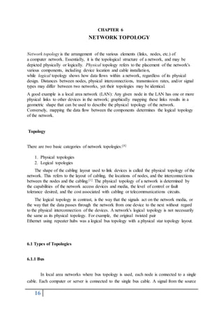 16
CHAPTER 6
NETWORK TOPOLOGY
Network topology is the arrangement of the various elements (links, nodes, etc.) of
a computer network. Essentially, it is the topological structure of a network, and may be
depicted physically or logically. Physical topology refers to the placement of the network's
various components, including device location and cable installation,
while logical topology shows how data flows within a network, regardless of its physical
design. Distances between nodes, physical interconnections, transmission rates, and/or signal
types may differ between two networks, yet their topologies may be identical.
A good example is a local area network (LAN): Any given node in the LAN has one or more
physical links to other devices in the network; graphically mapping these links results in a
geometric shape that can be used to describe the physical topology of the network.
Conversely, mapping the data flow between the components determines the logical topology
of the network.
Topology
There are two basic categories of network topologies:[4]
1. Physical topologies
2. Logical topologies
The shape of the cabling layout used to link devices is called the physical topology of the
network. This refers to the layout of cabling, the locations of nodes, and the interconnections
between the nodes and the cabling.[1] The physical topology of a network is determined by
the capabilities of the network access devices and media, the level of control or fault
tolerance desired, and the cost associated with cabling or telecommunications circuits.
The logical topology in contrast, is the way that the signals act on the network media, or
the way that the data passes through the network from one device to the next without regard
to the physical interconnection of the devices. A network's logical topology is not necessarily
the same as its physical topology. For example, the original twisted pair
Ethernet using repeater hubs was a logical bus topology with a physical star topology layout.
6.1 Types of Topologies
6.1.1 Bus
In local area networks where bus topology is used, each node is connected to a single
cable. Each computer or server is connected to the single bus cable. A signal from the source
 