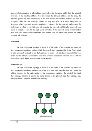 17
travels in both directions to all machines connected on the bus cable until it finds the intended
recipient. If the machine address does not match the intended address for the data, the
machine ignores the data. Alternatively, if the data matches the machine address, the data is
accepted. Since the bus topology consists of only one wire, it is rather inexpensive to
implement when compared to other topologies. However, the low cost of implementing the
technology is offset by the high cost of managing the network. Additionally, since only one
cable is utilized, it can be the single point of failure. If the network cable is terminated on
both ends and when without termination data transfer stop and when cable breaks, the entire
network will be down.
Linear bus
The type of network topology in which all of the nodes of the network are connected
to a common transmission medium which has exactly two endpoints (this is the 'bus', which
is also commonly referred to as the backbone, or trunk) – all data that is transmitted between
nodes in the network is transmitted over this common transmission medium and is able to
be received by all nodes in the network simultaneously.
Distributed bus
The type of network topology in which all of the nodes of the network are connected
to a common transmission medium which has more than two endpoints that are created by
adding branches to the main section of the transmission medium – the physical distributed
bus topology functions in exactly the same fashion as the physical linear bus topology (i.e.,
all nodes share a common transmission medium).
Bus network topology
 
