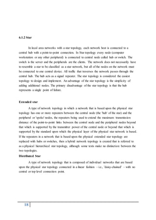 18
6.1.2 Star
In local area networks with a star topology, each network host is connected to a
central hub with a point-to-point connection. In Star topology every node (computer
workstation or any other peripheral) is connected to central node called hub or switch. The
switch is the server and the peripherals are the clients. The network does not necessarily have
to resemble a star to be classified as a star network, but all of the nodes on the network must
be connected to one central device. All traffic that traverses the network passes through the
central hub. The hub acts as a signal repeater. The star topology is considered the easiest
topology to design and implement. An advantage of the star topology is the simplicity of
adding additional nodes. The primary disadvantage of the star topology is that the hub
represents a single point of failure.
Extended star
A type of network topology in which a network that is based upon the physical star
topology has one or more repeaters between the central node (the 'hub' of the star) and the
peripheral or 'spoke' nodes, the repeaters being used to extend the maximum transmission
distance of the point-to-point links between the central node and the peripheral nodes beyond
that which is supported by the transmitter power of the central node or beyond that which is
supported by the standard upon which the physical layer of the physical star network is based.
If the repeaters in a network that is based upon the physical extended star topology are
replaced with hubs or switches, then a hybrid network topology is created that is referred to
as a physical hierarchical star topology, although some texts make no distinction between the
two topologies.
Distributed Star
A type of network topology that is composed of individual networks that are based
upon the physical star topology connected in a linear fashion – i.e., 'daisy-chained' – with no
central or top level connection point.
 