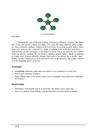 19
Star network topology
6.1.3 Tree
This particular type of network topology is based on a hierarchy of nodes. The highest
level of any tree network consists of a single, 'root' node, this node connected either a single
(or, more commonly, multiple) node(s) in the level below by (a) point-to-point link(s). These
lower level nodes are also connected to a single or multiple nodes in the next level down.
Tree networks are not constrained to any number of levels, but as tree networks are a variant
of the bus network topology, they are prone to crippling network failures should a connection
in a higher level of nodes fail/suffer damage. Each node in the network has a specific, fixed
number of nodes connected to it at the next lower level in the hierarchy, this number referred
to as the 'branching factor' of the tree.
Advantages
 It is scalable. Secondary nodes allow more devices to be connected to a central node.
 Point to point connection of devices.
 Having different levels of the network makes it more manageable hence easier fault identification
and isolation.
Disadvantages
 Maintenance of the network may be an issue when the network spans a great area.
 Since it is a variation of bus topology, if the backbone fails, the entire network is crippled.
 