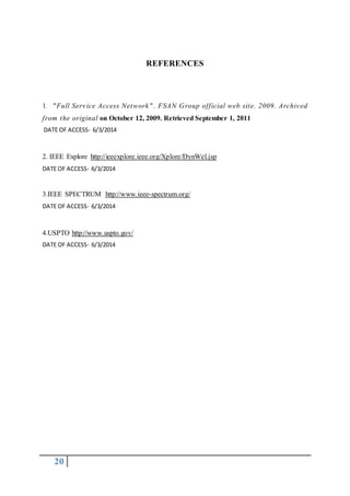 20
REFERENCES
1. "Full Service Access Network" . FSAN Group official web site. 2009. Archived
from the original on October 12, 2009. Retrieved September 1, 2011
DATE OF ACCESS- 6/3/2014
2. IEEE Explore http://ieeexplore.ieee.org/Xplore/DynWel.jsp
DATE OF ACCESS- 6/3/2014
3.IEEE SPECTRUM http://www.ieee-spectrum.org/
DATE OF ACCESS- 6/3/2014
4.USPTO http://www.uspto.gov/
DATE OF ACCESS- 6/3/2014
 
