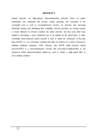 3
ABSTRACT
Optical networks are high-capacity telecommunications networks based on optical
technologies and component that provide routing, grooming, and restoration at the
wavelength level as well as wavelength-based services. As networks face increasing
bandwidth demand and diminishing fiber availability, network providers are moving towards
a crucial milestone in network evolution: the optical network. Just like every other layer
defined in networking, a layer architecture has to be defined for the optical layer. A multi-
wavelength mesh-connected optical network is used to define the architecture of the optic
layer. SONET is a set of transport containers that allow for delivery of a variety of protocols,
including traditional telephony, ATM, Ethernet, and TCP/IP traffic. A passive optical
network (PON) is a telecommunications network that uses point-to-multipoint fiber to the
premises in which unpowered optical splitters are used to enable a single optical fiber to
serve multiple premises.
 