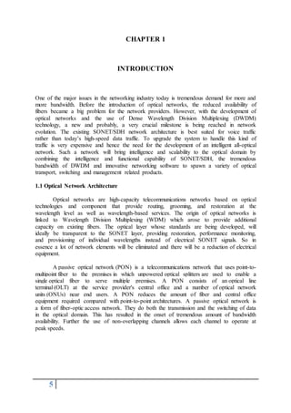 5
CHAPTER 1
INTRODUCTION
One of the major issues in the networking industry today is tremendous demand for more and
more bandwidth. Before the introduction of optical networks, the reduced availability of
fibers became a big problem for the network providers. However, with the development of
optical networks and the use of Dense Wavelength Division Multiplexing (DWDM)
technology, a new and probably, a very crucial milestone is being reached in network
evolution. The existing SONET/SDH network architecture is best suited for voice traffic
rather than today’s high-speed data traffic. To upgrade the system to handle this kind of
traffic is very expensive and hence the need for the development of an intelligent all-optical
network. Such a network will bring intelligence and scalability to the optical domain by
combining the intelligence and functional capability of SONET/SDH, the tremendous
bandwidth of DWDM and innovative networking software to spawn a variety of optical
transport, switching and management related products.
1.1 Optical Network Architecture
Optical networks are high-capacity telecommunications networks based on optical
technologies and component that provide routing, grooming, and restoration at the
wavelength level as well as wavelength-based services. The origin of optical networks is
linked to Wavelength Division Multiplexing (WDM) which arose to provide additional
capacity on existing fibers. The optical layer whose standards are being developed, will
ideally be transparent to the SONET layer, providing restoration, performance monitoring,
and provisioning of individual wavelengths instead of electrical SONET signals. So in
essence a lot of network elements will be eliminated and there will be a reduction of electrical
equipment.
A passive optical network (PON) is a telecommunications network that uses point-to-
multipoint fiber to the premises in which unpowered optical splitters are used to enable a
single optical fiber to serve multiple premises. A PON consists of an optical line
terminal (OLT) at the service provider's central office and a number of optical network
units (ONUs) near end users. A PON reduces the amount of fiber and central office
equipment required compared with point-to-point architectures. A passive optical network is
a form of fiber-optic access network. They do both the transmission and the switching of data
in the optical domain. This has resulted in the onset of tremendous amount of bandwidth
availability. Further the use of non-overlapping channels allows each channel to operate at
peak speeds.
 