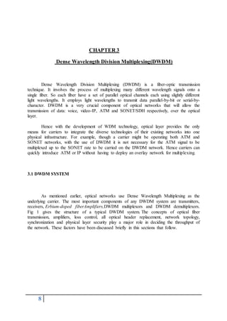 8
CHAPTER 3
Dense Wavelength Division Multiplexing(DWDM)
Dense Wavelength Division Multiplexing (DWDM) is a fiber-optic transmission
technique. It involves the process of multiplexing many different wavelength signals onto a
single fiber. So each fiber have a set of parallel optical channels each using slightly different
light wavelengths. It employs light wavelengths to transmit data parallel-by-bit or serial-by-
character. DWDM is a very crucial component of optical networks that will allow the
transmission of data: voice, video-IP, ATM and SONET/SDH respectively, over the optical
layer.
Hence with the development of WDM technology, optical layer provides the only
means for carriers to integrate the diverse technologies of their existing networks into one
physical infrastructure. For example, though a carrier might be operating both ATM and
SONET networks, with the use of DWDM it is not necessary for the ATM signal to be
multiplexed up to the SONET rate to be carried on the DWDM network. Hence carriers can
quickly introduce ATM or IP without having to deploy an overlay network for multiplexing.
3.1 DWDM SYSTEM
As mentioned earlier, optical networks use Dense Wavelength Multiplexing as the
underlying carrier. The most important components of any DWDM system are transmitters,
receivers, Erbium-doped fiberAmplifiers,DWDM multiplexors and DWDM demultiplexors.
Fig 1 gives the structure of a typical DWDM system. The concepts of optical fiber
transmission, amplifiers, loss control, all optical header replacement, network topology,
synchronization and physical layer security play a major role in deciding the throughput of
the network. These factors have been discussed briefly in this sections that follow.
 