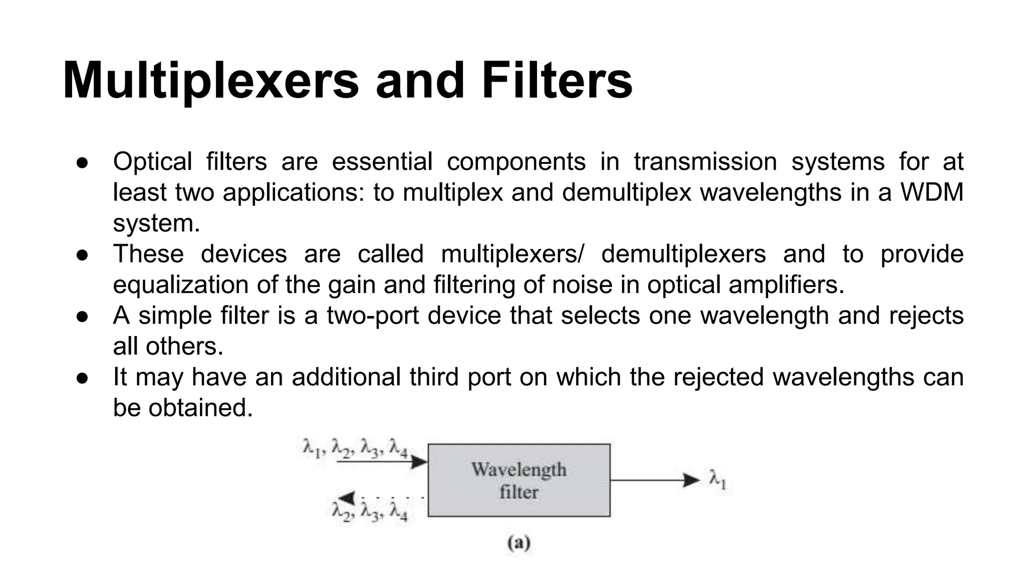 Multiplexers and Filters
● Optical filters are essential components in transmission systems for at
least two applications: to multiplex and demultiplex wavelengths in a WDM
system.
● These devices are called multiplexers/ demultiplexers and to provide
equalization of the gain and filtering of noise in optical amplifiers.
● A simple filter is a two-port device that selects one wavelength and rejects
all others.
● It may have an additional third port on which the rejected wavelengths can
be obtained.
 