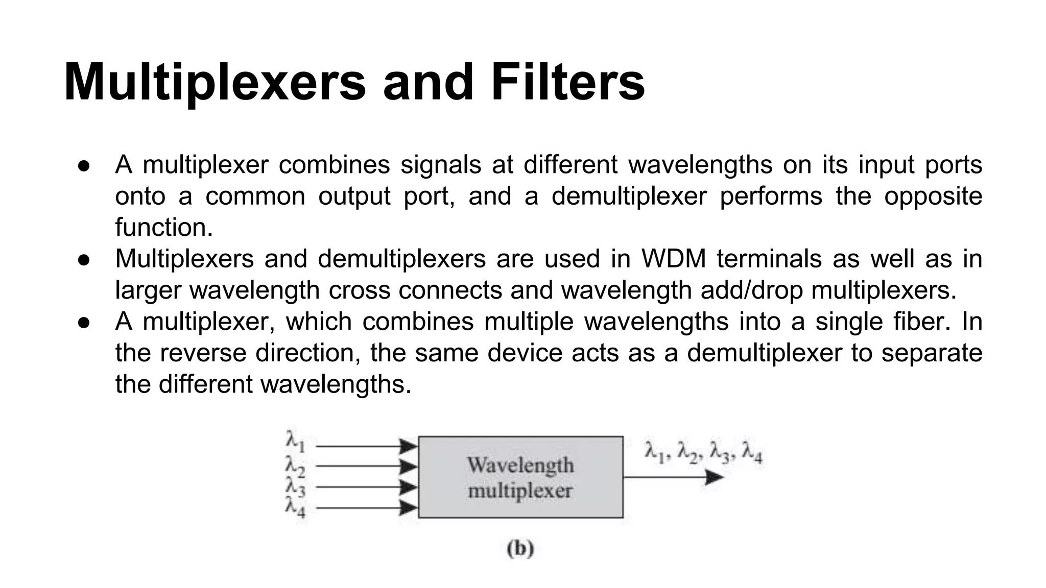 ● A multiplexer combines signals at different wavelengths on its input ports
onto a common output port, and a demultiplexer performs the opposite
function.
● Multiplexers and demultiplexers are used in WDM terminals as well as in
larger wavelength cross connects and wavelength add/drop multiplexers.
● A multiplexer, which combines multiple wavelengths into a single fiber. In
the reverse direction, the same device acts as a demultiplexer to separate
the different wavelengths.
Multiplexers and Filters
 