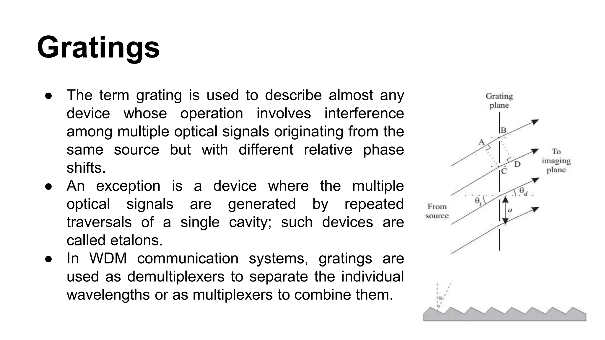 Gratings
● The term grating is used to describe almost any
device whose operation involves interference
among multiple optical signals originating from the
same source but with different relative phase
shifts.
● An exception is a device where the multiple
optical signals are generated by repeated
traversals of a single cavity; such devices are
called etalons.
● In WDM communication systems, gratings are
used as demultiplexers to separate the individual
wavelengths or as multiplexers to combine them.
 