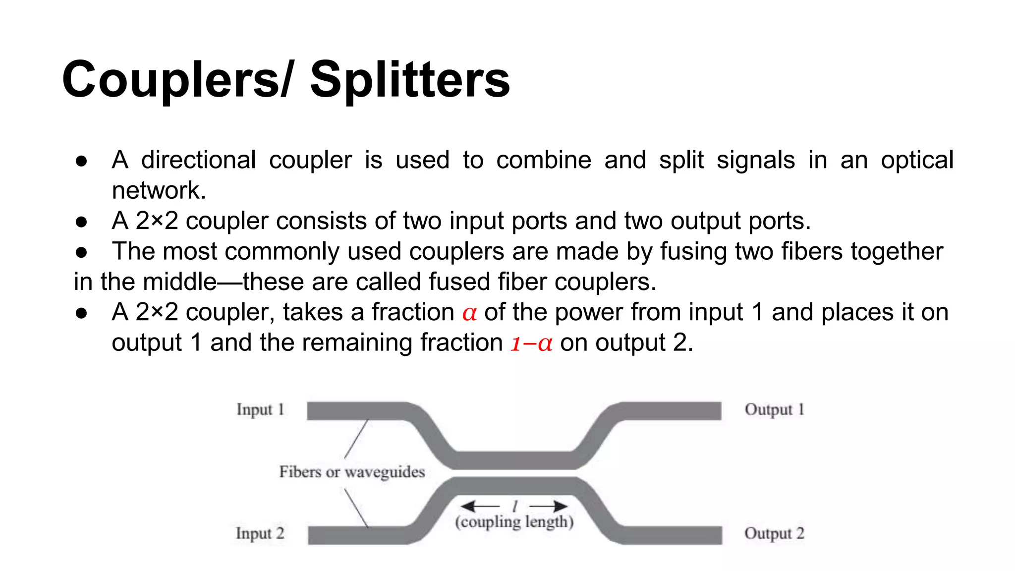 Couplers/ Splitters
● A directional coupler is used to combine and split signals in an optical
network.
● A 2×2 coupler consists of two input ports and two output ports.
● The most commonly used couplers are made by fusing two fibers together
in the middle—these are called fused fiber couplers.
● A 2×2 coupler, takes a fraction α of the power from input 1 and places it on
output 1 and the remaining fraction 1−α on output 2.
 