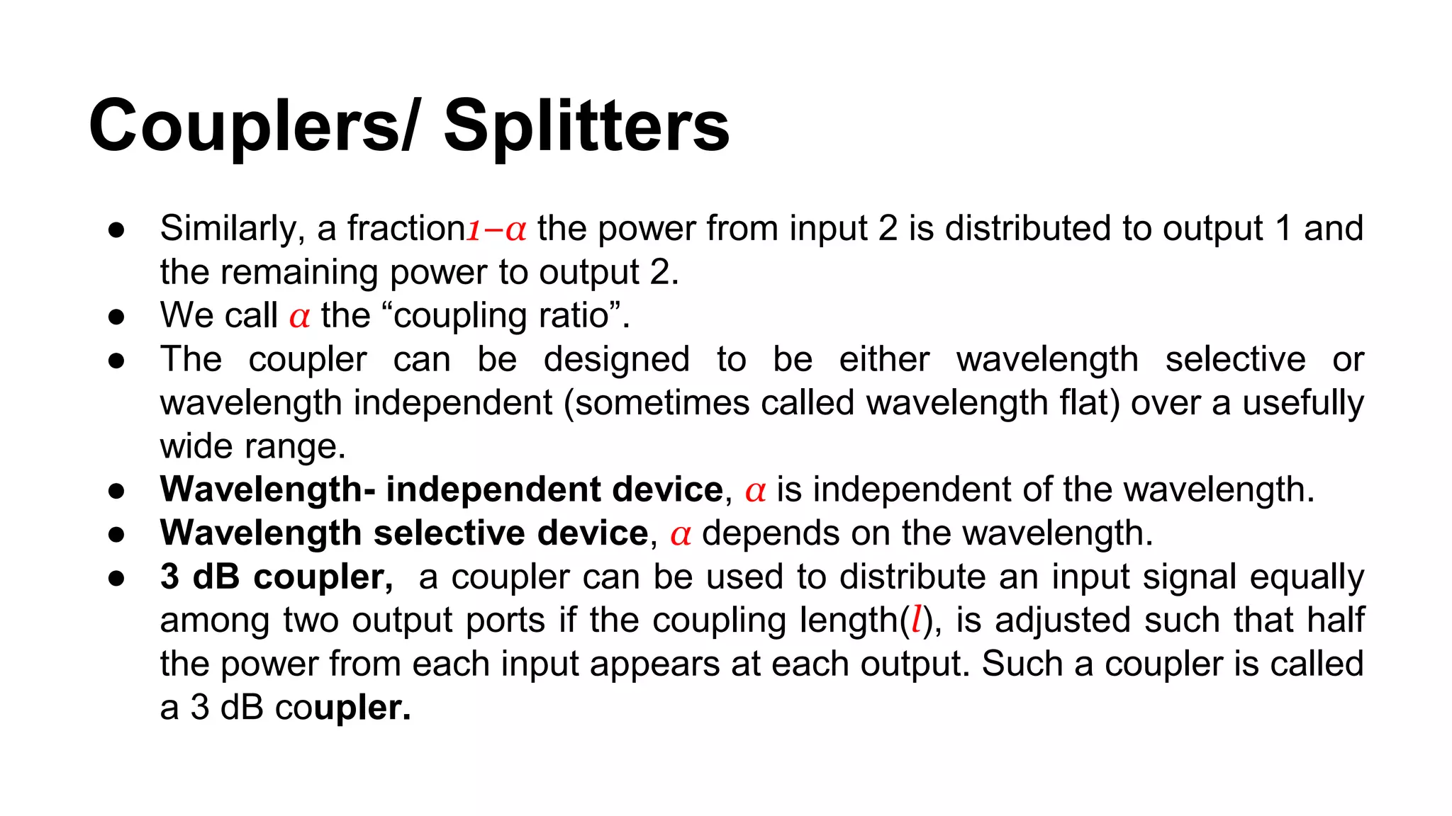 ● Similarly, a fraction1−α the power from input 2 is distributed to output 1 and
the remaining power to output 2.
● We call α the “coupling ratio”.
● The coupler can be designed to be either wavelength selective or
wavelength independent (sometimes called wavelength flat) over a usefully
wide range.
● Wavelength- independent device, α is independent of the wavelength.
● Wavelength selective device, α depends on the wavelength.
● 3 dB coupler, a coupler can be used to distribute an input signal equally
among two output ports if the coupling length(l), is adjusted such that half
the power from each input appears at each output. Such a coupler is called
a 3 dB coupler.
Couplers/ Splitters
 