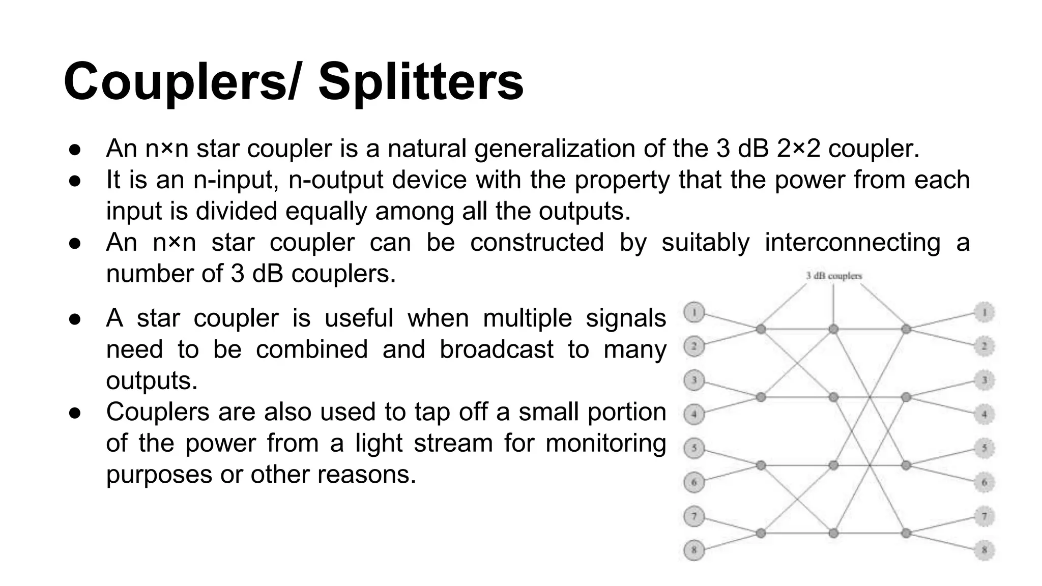 Couplers/ Splitters
● A star coupler is useful when multiple signals
need to be combined and broadcast to many
outputs.
● Couplers are also used to tap off a small portion
of the power from a light stream for monitoring
purposes or other reasons.
● An n×n star coupler is a natural generalization of the 3 dB 2×2 coupler.
● It is an n-input, n-output device with the property that the power from each
input is divided equally among all the outputs.
● An n×n star coupler can be constructed by suitably interconnecting a
number of 3 dB couplers.
 