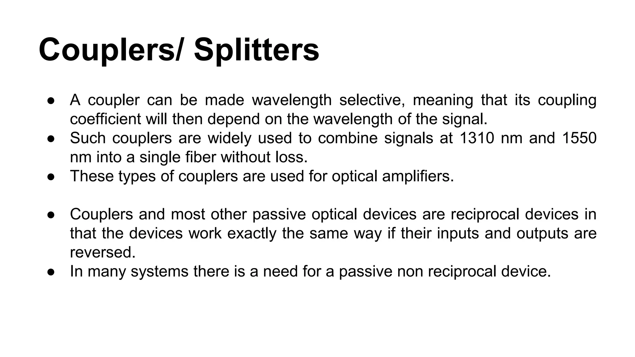 ● A coupler can be made wavelength selective, meaning that its coupling
coefficient will then depend on the wavelength of the signal.
● Such couplers are widely used to combine signals at 1310 nm and 1550
nm into a single fiber without loss.
● These types of couplers are used for optical amplifiers.
● Couplers and most other passive optical devices are reciprocal devices in
that the devices work exactly the same way if their inputs and outputs are
reversed.
● In many systems there is a need for a passive non reciprocal device.
Couplers/ Splitters
 