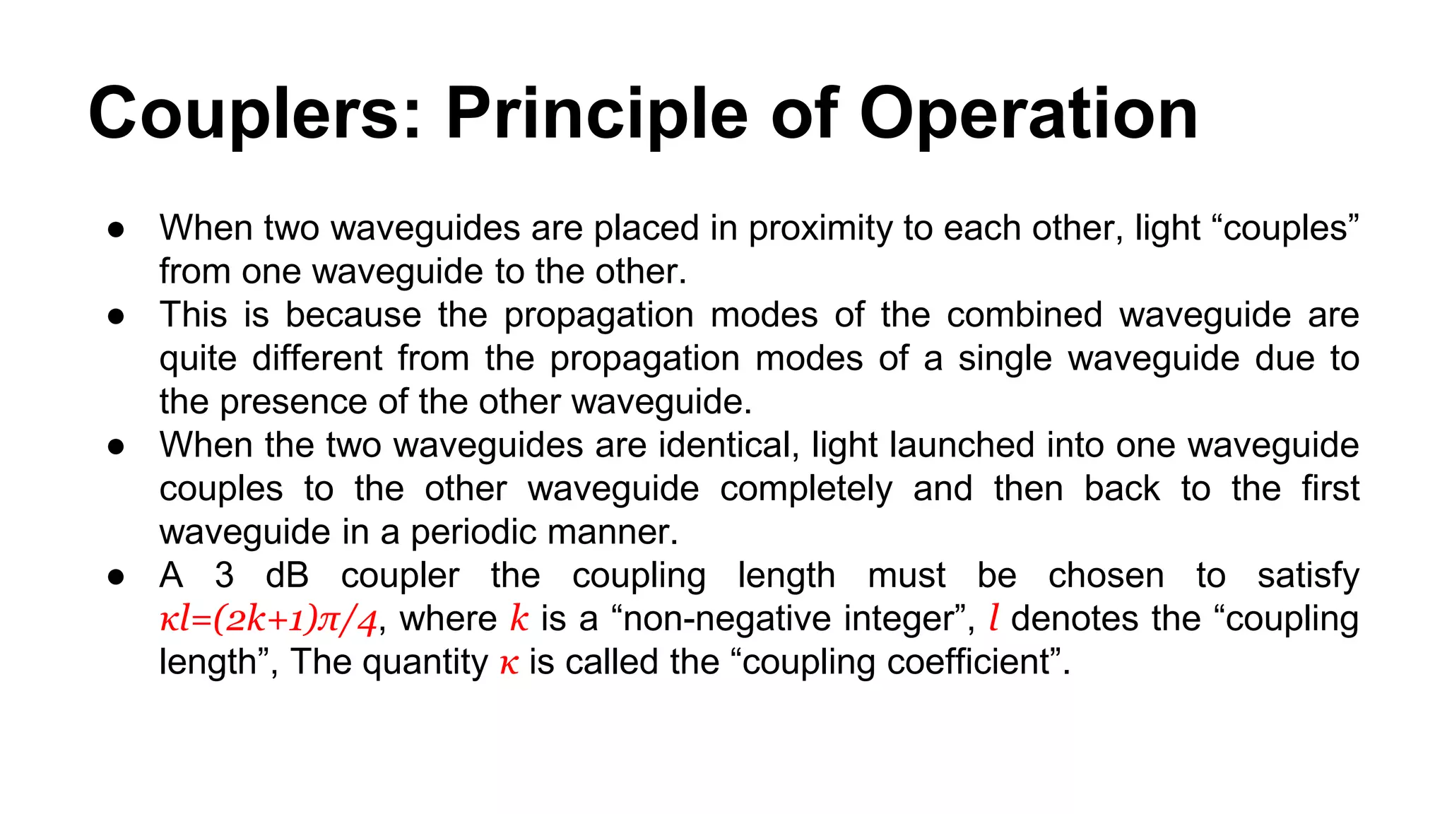 Couplers: Principle of Operation
● When two waveguides are placed in proximity to each other, light “couples”
from one waveguide to the other.
● This is because the propagation modes of the combined waveguide are
quite different from the propagation modes of a single waveguide due to
the presence of the other waveguide.
● When the two waveguides are identical, light launched into one waveguide
couples to the other waveguide completely and then back to the first
waveguide in a periodic manner.
● A 3 dB coupler the coupling length must be chosen to satisfy
κl=(2k+1)π/4, where k is a “non-negative integer”, l denotes the “coupling
length”, The quantity κ is called the “coupling coefficient”.
 