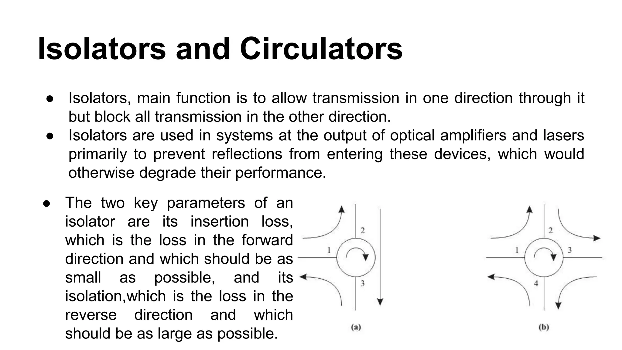 Isolators and Circulators
● Isolators, main function is to allow transmission in one direction through it
but block all transmission in the other direction.
● Isolators are used in systems at the output of optical amplifiers and lasers
primarily to prevent reflections from entering these devices, which would
otherwise degrade their performance.
● The two key parameters of an
isolator are its insertion loss,
which is the loss in the forward
direction and which should be as
small as possible, and its
isolation,which is the loss in the
reverse direction and which
should be as large as possible.
 