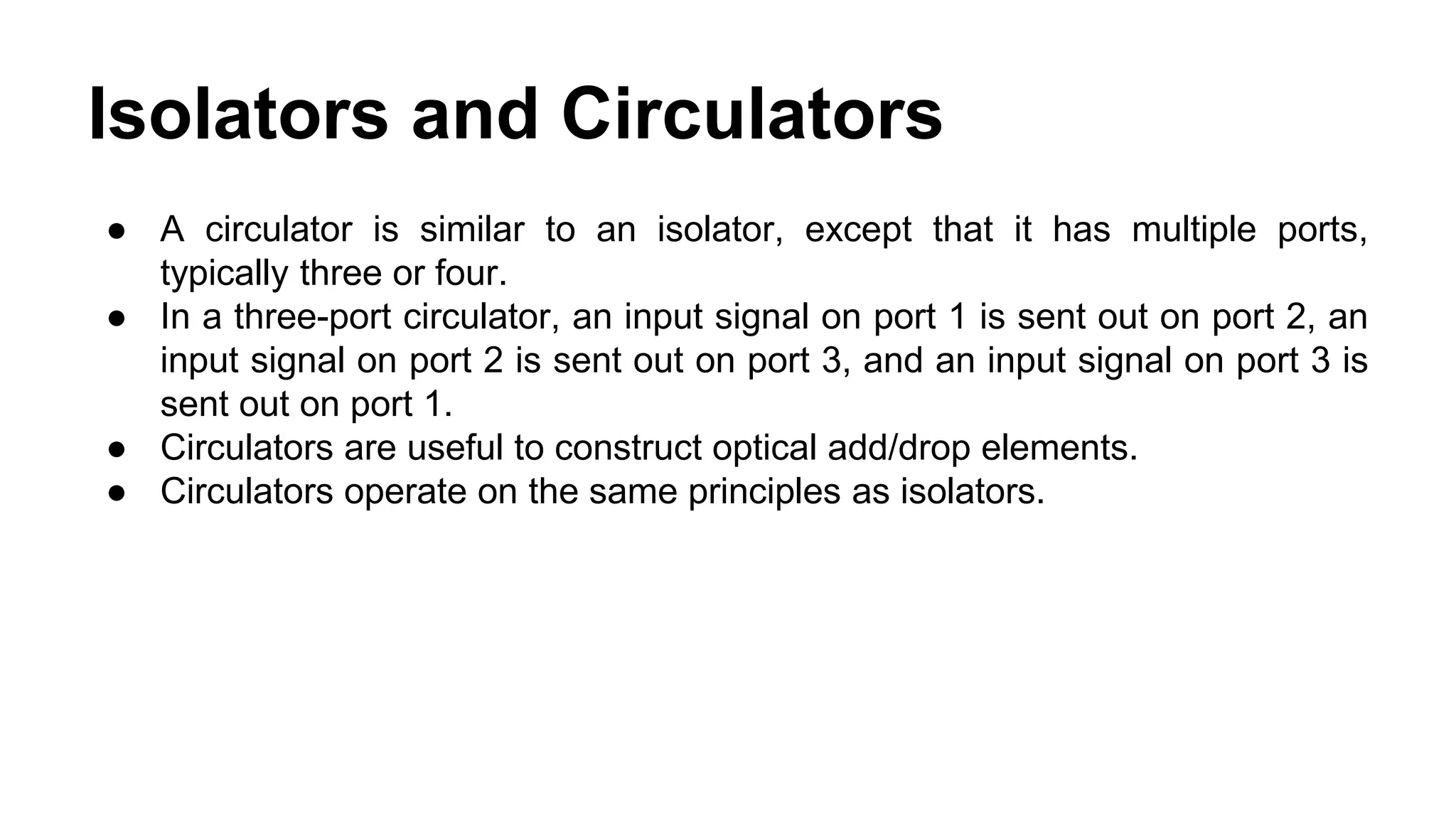 ● A circulator is similar to an isolator, except that it has multiple ports,
typically three or four.
● In a three-port circulator, an input signal on port 1 is sent out on port 2, an
input signal on port 2 is sent out on port 3, and an input signal on port 3 is
sent out on port 1.
● Circulators are useful to construct optical add/drop elements.
● Circulators operate on the same principles as isolators.
Isolators and Circulators
 