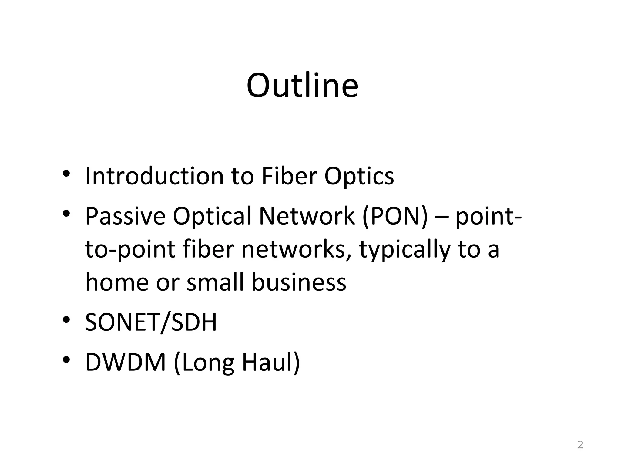 Outline
• Introduction to Fiber Optics
• Passive Optical Network (PON) – point-
to-point fiber networks, typically to a
home or small business
• SONET/SDH
• DWDM (Long Haul)
2
 