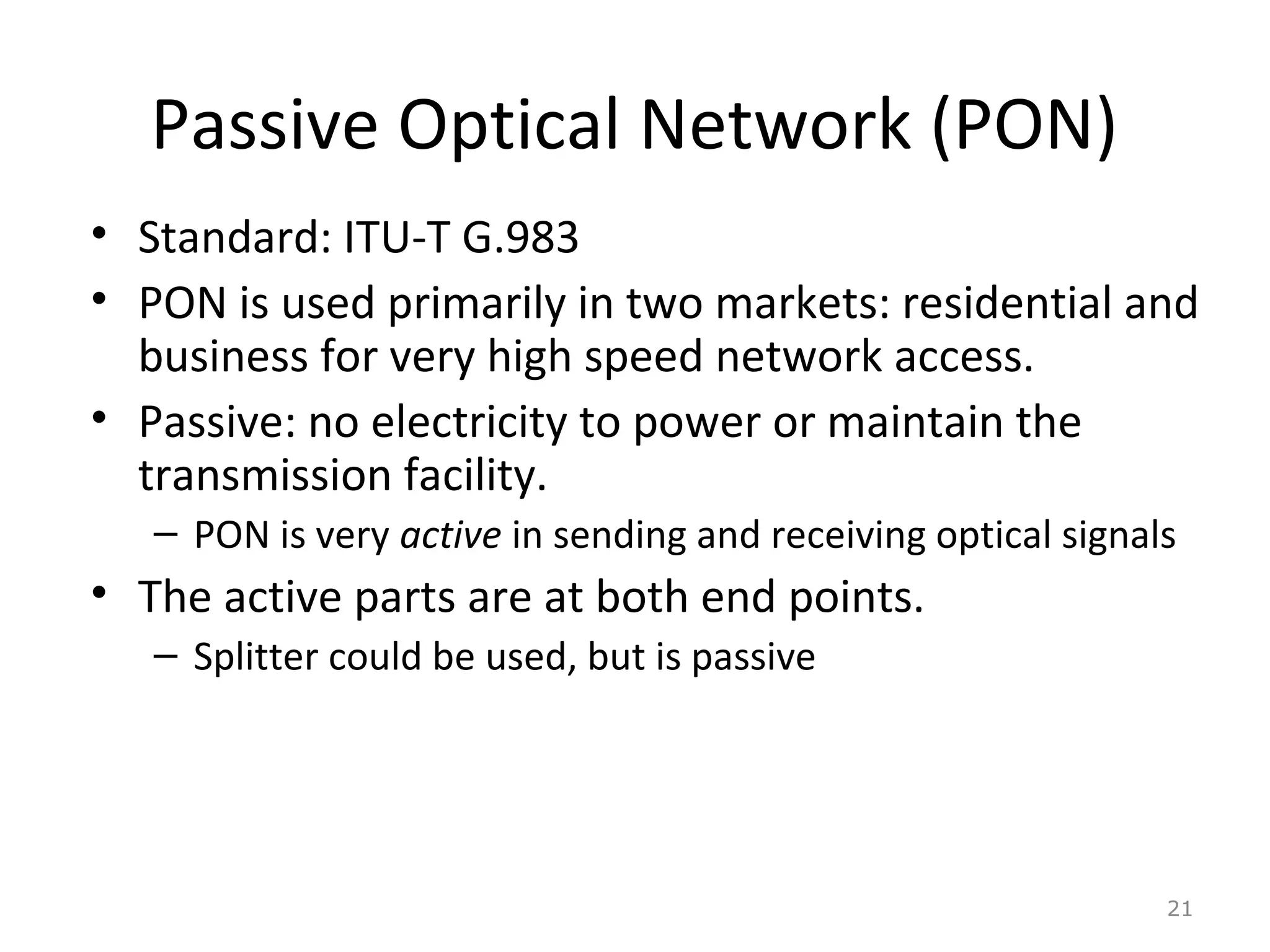 Passive Optical Network (PON)
• Standard: ITU-T G.983
• PON is used primarily in two markets: residential and
business for very high speed network access.
• Passive: no electricity to power or maintain the
transmission facility.
– PON is very active in sending and receiving optical signals
• The active parts are at both end points.
– Splitter could be used, but is passive
21
 