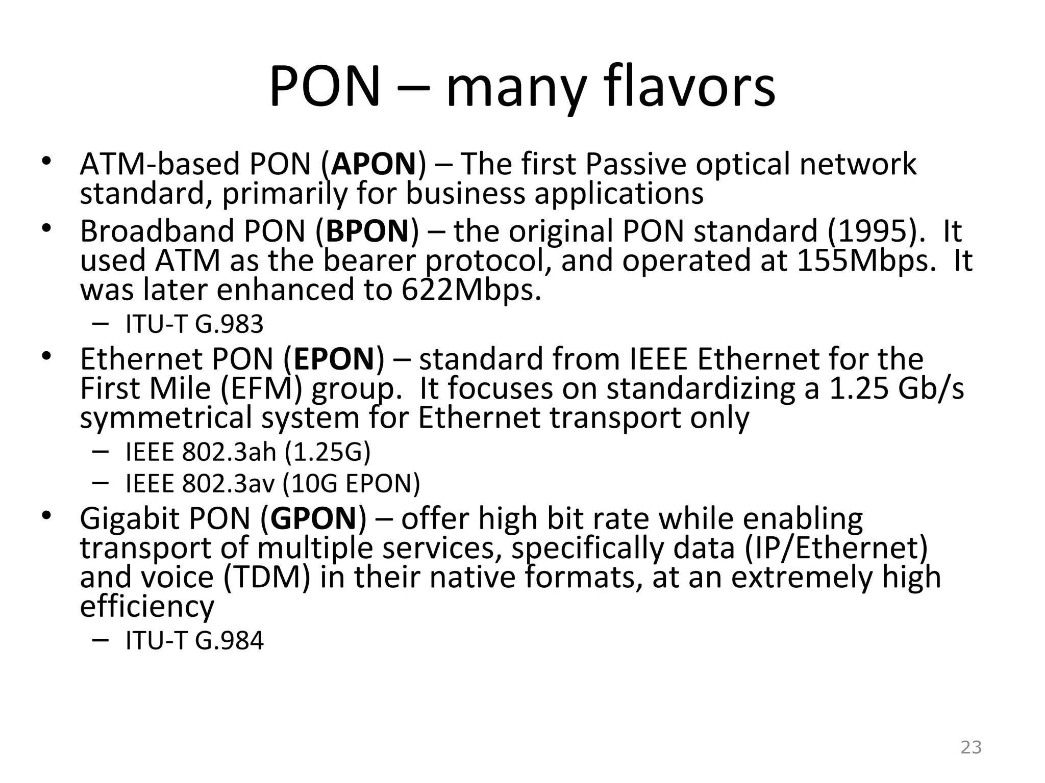PON – many flavors
• ATM-based PON (APON) – The first Passive optical network
standard, primarily for business applications
• Broadband PON (BPON) – the original PON standard (1995). It
used ATM as the bearer protocol, and operated at 155Mbps. It
was later enhanced to 622Mbps.
– ITU-T G.983
• Ethernet PON (EPON) – standard from IEEE Ethernet for the
First Mile (EFM) group. It focuses on standardizing a 1.25 Gb/s
symmetrical system for Ethernet transport only
– IEEE 802.3ah (1.25G)
– IEEE 802.3av (10G EPON)
• Gigabit PON (GPON) – offer high bit rate while enabling
transport of multiple services, specifically data (IP/Ethernet)
and voice (TDM) in their native formats, at an extremely high
efficiency
– ITU-T G.984
23
 