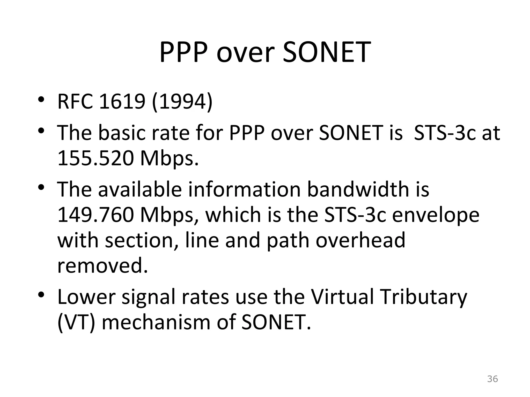 PPP over SONET
• RFC 1619 (1994)
• The basic rate for PPP over SONET is STS-3c at
155.520 Mbps.
• The available information bandwidth is
149.760 Mbps, which is the STS-3c envelope
with section, line and path overhead
removed.
• Lower signal rates use the Virtual Tributary
(VT) mechanism of SONET.
36
 