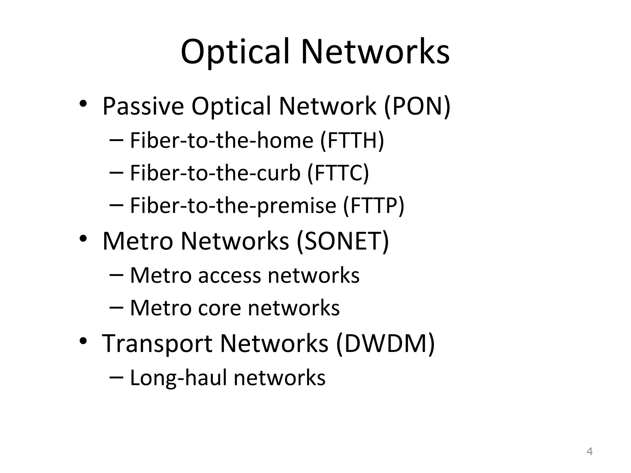 Optical Networks
• Passive Optical Network (PON)
– Fiber-to-the-home (FTTH)
– Fiber-to-the-curb (FTTC)
– Fiber-to-the-premise (FTTP)
• Metro Networks (SONET)
– Metro access networks
– Metro core networks
• Transport Networks (DWDM)
– Long-haul networks
4
 