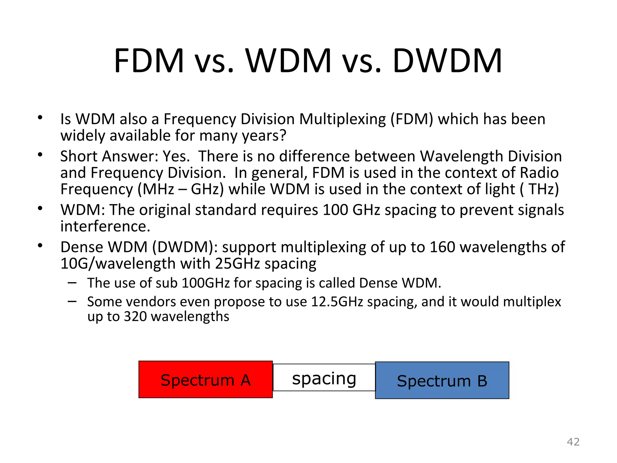 FDM vs. WDM vs. DWDM
• Is WDM also a Frequency Division Multiplexing (FDM) which has been
widely available for many years?
• Short Answer: Yes. There is no difference between Wavelength Division
and Frequency Division. In general, FDM is used in the context of Radio
Frequency (MHz – GHz) while WDM is used in the context of light ( THz)
• WDM: The original standard requires 100 GHz spacing to prevent signals
interference.
• Dense WDM (DWDM): support multiplexing of up to 160 wavelengths of
10G/wavelength with 25GHz spacing
– The use of sub 100GHz for spacing is called Dense WDM.
– Some vendors even propose to use 12.5GHz spacing, and it would multiplex
up to 320 wavelengths
42
Spectrum A Spectrum Bspacing
 