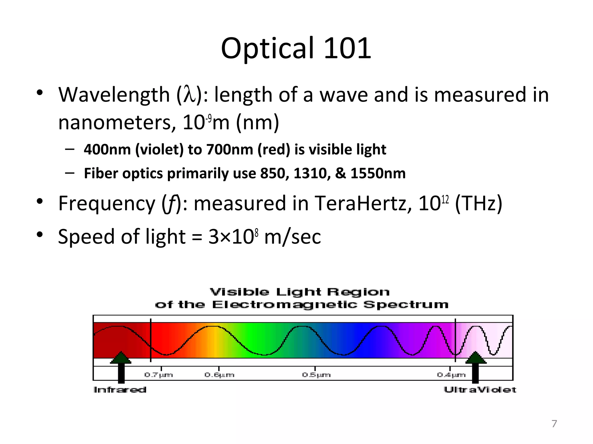 Optical 101
• Wavelength (λ): length of a wave and is measured in
nanometers, 10-9
m (nm)
– 400nm (violet) to 700nm (red) is visible light
– Fiber optics primarily use 850, 1310, & 1550nm
• Frequency (f): measured in TeraHertz, 1012
(THz)
• Speed of light = 3×108
m/sec
7
 
