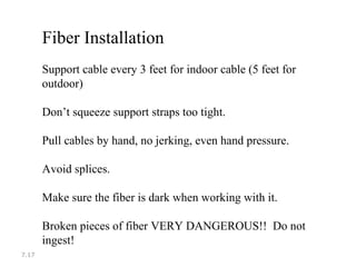 7.17
Fiber Installation
Support cable every 3 feet for indoor cable (5 feet for
outdoor)
Don’t squeeze support straps too tight.
Pull cables by hand, no jerking, even hand pressure.
Avoid splices.
Make sure the fiber is dark when working with it.
Broken pieces of fiber VERY DANGEROUS!! Do not
ingest!
 