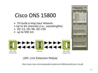 Cisco ONS 15800
50
http://www.cisco.com/warp/public/cc/pd/si/on15800s/prodlit/ossri_ds.pdf
• TO build a long haul network
• Up to 64 channels (i.e., wavelengths)
• OC-12, OC-48, OC-192
• up to 500 km
LEM: Line Extension Module
 