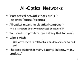 All-Optical Networks
• Most optical networks today are EOE
(electrical/optical/electrical)
• All optical means no electrical component
– To transport and switch packets photonically.
• Transport: no problem, been doing that for years
• Label Switch
– Use wavelength to establish an on-demand end-to-end
path
• Photonic switching: many patents, but how many
products?
6
 