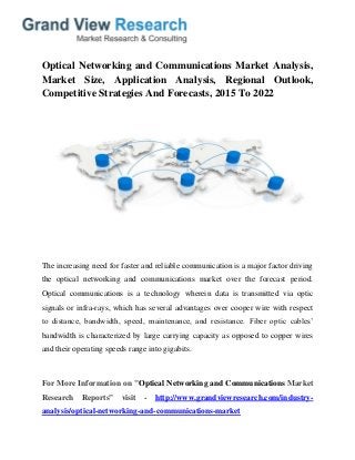 Optical Networking and Communications Market Analysis,
Market Size, Application Analysis, Regional Outlook,
Competitive Strategies And Forecasts, 2015 To 2022
The increasing need for faster and reliable communication is a major factor driving
the optical networking and communications market over the forecast period.
Optical communications is a technology wherein data is transmitted via optic
signals or infra-rays, which has several advantages over cooper wire with respect
to distance, bandwidth, speed, maintenance, and resistance. Fiber optic cables’
bandwidth is characterized by large carrying capacity as opposed to copper wires
and their operating speeds range into gigabits.
For More Information on "Optical Networking and Communications Market
Research Reports" visit - http://www.grandviewresearch.com/industry-
analysis/optical-networking-and-communications-market
 