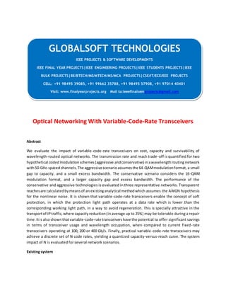 GLOBALSOFT TECHNOLOGIES 
Optical Networking With Variable-Code-Rate Transceivers 
Abstract 
We evaluate the impact of variable-code-rate transceivers on cost, capacity and survivability of 
wavelength-routed optical networks. The transmission rate and reach trade-off is quantified for two 
hypothetical coded modulation schemes (aggressive and conservative) in a wavelength routing network 
with 50-GHz-spaced channels. The aggressive scenario assumes the 64-QAM modulation format, a small 
gap to capacity, and a small excess bandwidth. The conservative scenario considers the 16-QAM 
modulation format, and a larger capacity gap and excess bandwidth. The performance of the 
conservative and aggressive technologies is evaluated in three representative networks. Transparent 
reaches are calculated by means of an existing analytical method which assumes the AWGN hypothesis 
for the nonlinear noise. It is shown that variable-code-rate transceivers enable the concept of soft 
protection, in which the protection light path operates at a data rate which is lower than the 
corresponding working light path, in a way to avoid regeneration. This is specially attractive in the 
transport of IP traffic, where capacity reduction (in average up to 25%) may be tolerable during a repair 
time. It is also shown that variable-code-rate transceivers have the potential to offer significant savings 
in terms of transceiver usage and wavelength occupation, when compared to current fixed-rate 
transceivers operating at 100, 200 or 400 Gb/s. Finally, practical variable-code-rate transceivers may 
achieve a discrete set of N code rates, yielding a quantized capacity-versus-reach curve. The system 
impact of N is evaluated for several network scenarios. 
Existing system 
IEEE PROJECTS & SOFTWARE DEVELOPMENTS 
IEEE FINAL YEAR PROJECTS|IEEE ENGINEERING PROJECTS|IEEE STUDENTS PROJECTS|IEEE 
BULK PROJECTS|BE/BTECH/ME/MTECH/MS/MCA PROJECTS|CSE/IT/ECE/EEE PROJECTS 
CELL: +91 98495 39085, +91 99662 35788, +91 98495 57908, +91 97014 40401 
Visit: www.finalyearprojects.org Mail to:ieeefinalsemprojects@gmail.com 
 