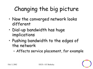 Changing the big picture 
• Now the converged network looks 
different 
• Dial-up bandwidth has huge 
implications 
• Pushing bandwidth to the edges of 
the network 
– Affects service placement, for example 
Feb. 5, 2002 EECS - UC Berkeley 
 