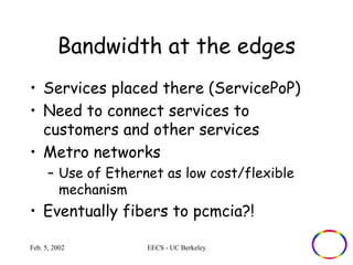 Bandwidth at the edges 
• Services placed there (ServicePoP) 
• Need to connect services to 
customers and other services 
• Metro networks 
– Use of Ethernet as low cost/flexible 
mechanism 
• Eventually fibers to pcmcia?! 
Feb. 5, 2002 EECS - UC Berkeley 
 
