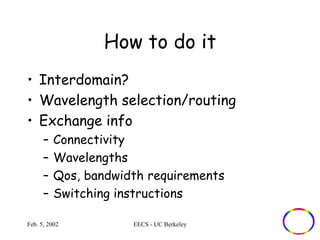 How to do it 
• Interdomain? 
• Wavelength selection/routing 
• Exchange info 
– Connectivity 
– Wavelengths 
– Qos, bandwidth requirements 
– Switching instructions 
Feb. 5, 2002 EECS - UC Berkeley 
 