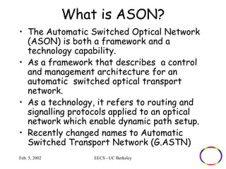What is ASON? 
• The Automatic Switched Optical Network 
(ASON) is both a framework and a 
technology capability. 
• As a framework that describes a control 
and management architecture for an 
automatic switched optical transport 
network. 
• As a technology, it refers to routing and 
signalling protocols applied to an optical 
network which enable dynamic path setup. 
• Recently changed names to Automatic 
Switched Transport Network (G.ASTN) 
Feb. 5, 2002 EECS - UC Berkeley 
 