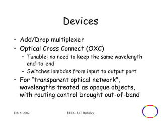 Devices 
• Add/Drop multiplexer 
• Optical Cross Connect (OXC) 
– Tunable: no need to keep the same wavelength 
end-to-end 
– Switches lambdas from input to output port 
• For “transparent optical network”, 
wavelengths treated as opaque objects, 
with routing control brought out-of-band 
Feb. 5, 2002 EECS - UC Berkeley 
 