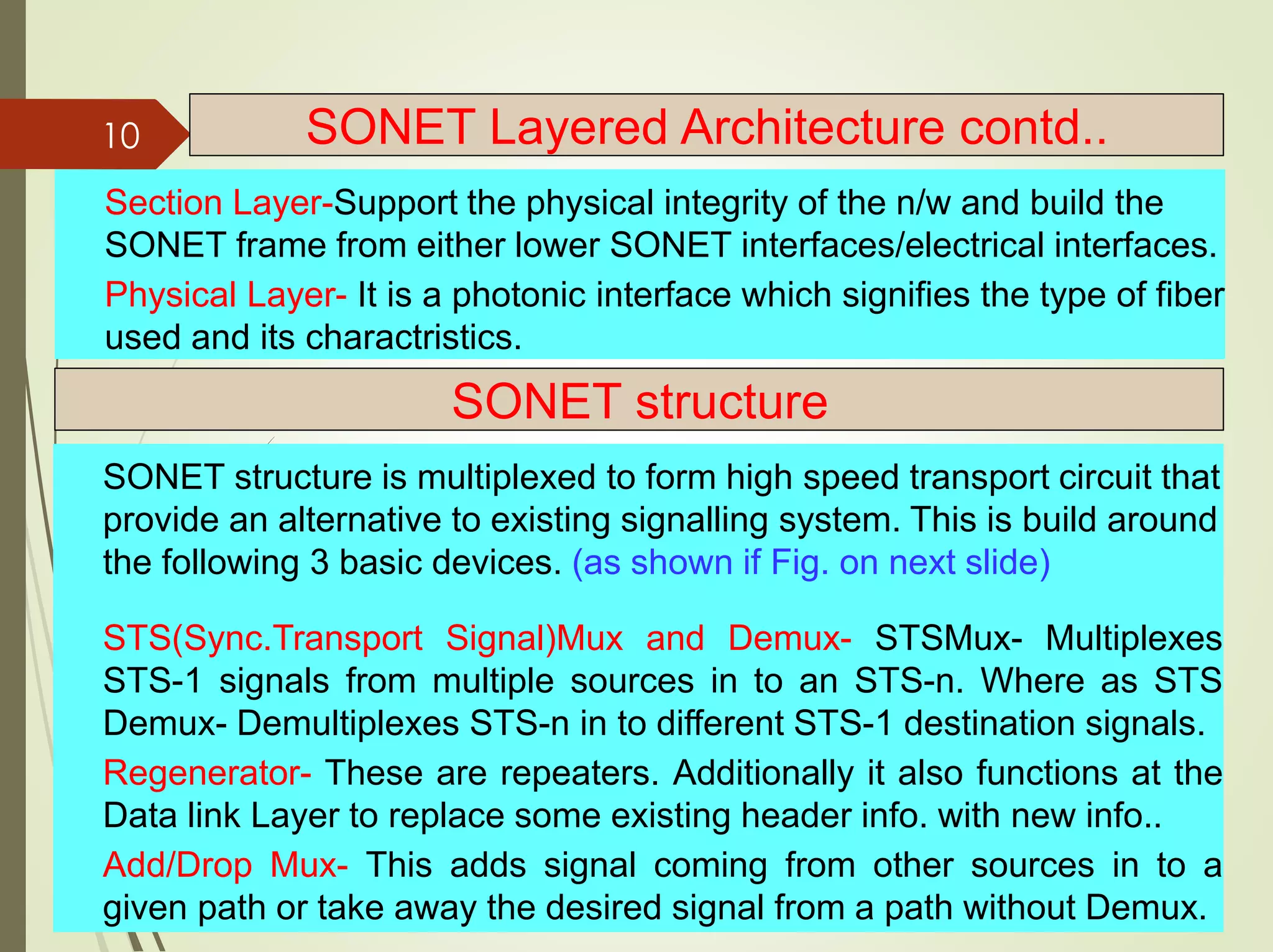 Section Layer-Support the physical integrity of the n/w and build the
SONET frame from either lower SONET interfaces/electrical interfaces.
Physical Layer- It is a photonic interface which signifies the type of fiber
used and its charactristics.
10 SONET Layered Architecture contd..
SONET structure
SONET structure is multiplexed to form high speed transport circuit that
provide an alternative to existing signalling system. This is build around
the following 3 basic devices. (as shown if Fig. on next slide)
STS(Sync.Transport Signal)Mux and Demux- STSMux- Multiplexes
STS-1 signals from multiple sources in to an STS-n. Where as STS
Demux- Demultiplexes STS-n in to different STS-1 destination signals.
Regenerator- These are repeaters. Additionally it also functions at the
Data link Layer to replace some existing header info. with new info..
Add/Drop Mux- This adds signal coming from other sources in to a
given path or take away the desired signal from a path without Demux.
 