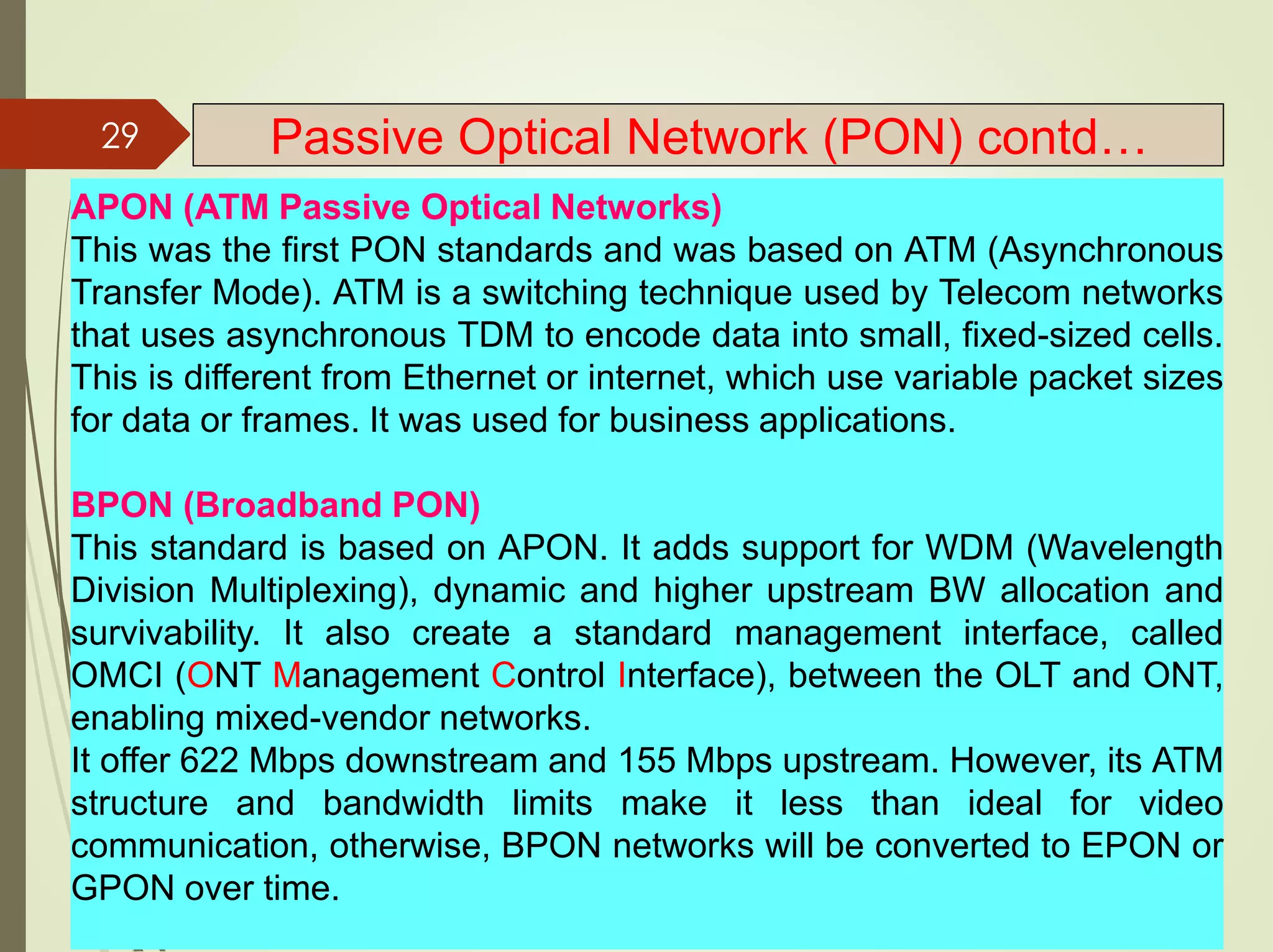 APON (ATM Passive Optical Networks)
This was the first PON standards and was based on ATM (Asynchronous
Transfer Mode). ATM is a switching technique used by Telecom networks
that uses asynchronous TDM to encode data into small, fixed-sized cells.
This is different from Ethernet or internet, which use variable packet sizes
for data or frames. It was used for business applications.
BPON (Broadband PON)
This standard is based on APON. It adds support for WDM (Wavelength
Division Multiplexing), dynamic and higher upstream BW allocation and
survivability. It also create a standard management interface, called
OMCI (ONT Management Control Interface), between the OLT and ONT,
enabling mixed-vendor networks.
It offer 622 Mbps downstream and 155 Mbps upstream. However, its ATM
structure and bandwidth limits make it less than ideal for video
communication, otherwise, BPON networks will be converted to EPON or
GPON over time.
29 Passive Optical Network (PON) contd…
 
