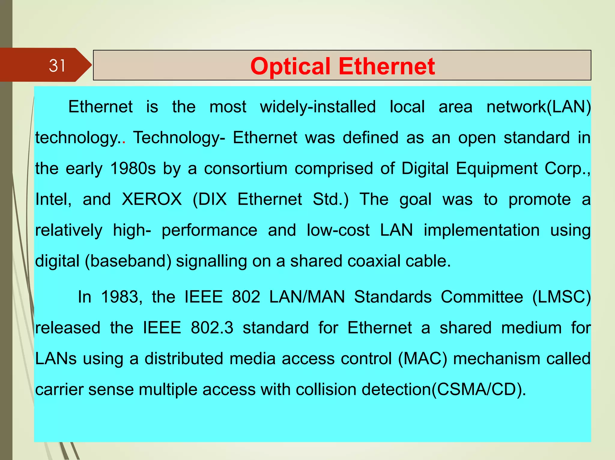 Ethernet is the most widely-installed local area network(LAN)
technology.. Technology- Ethernet was defined as an open standard in
the early 1980s by a consortium comprised of Digital Equipment Corp.,
Intel, and XEROX (DIX Ethernet Std.) The goal was to promote a
relatively high- performance and low-cost LAN implementation using
digital (baseband) signalling on a shared coaxial cable.
In 1983, the IEEE 802 LAN/MAN Standards Committee (LMSC)
released the IEEE 802.3 standard for Ethernet a shared medium for
LANs using a distributed media access control (MAC) mechanism called
carrier sense multiple access with collision detection(CSMA/CD).
31 Optical Ethernet
 