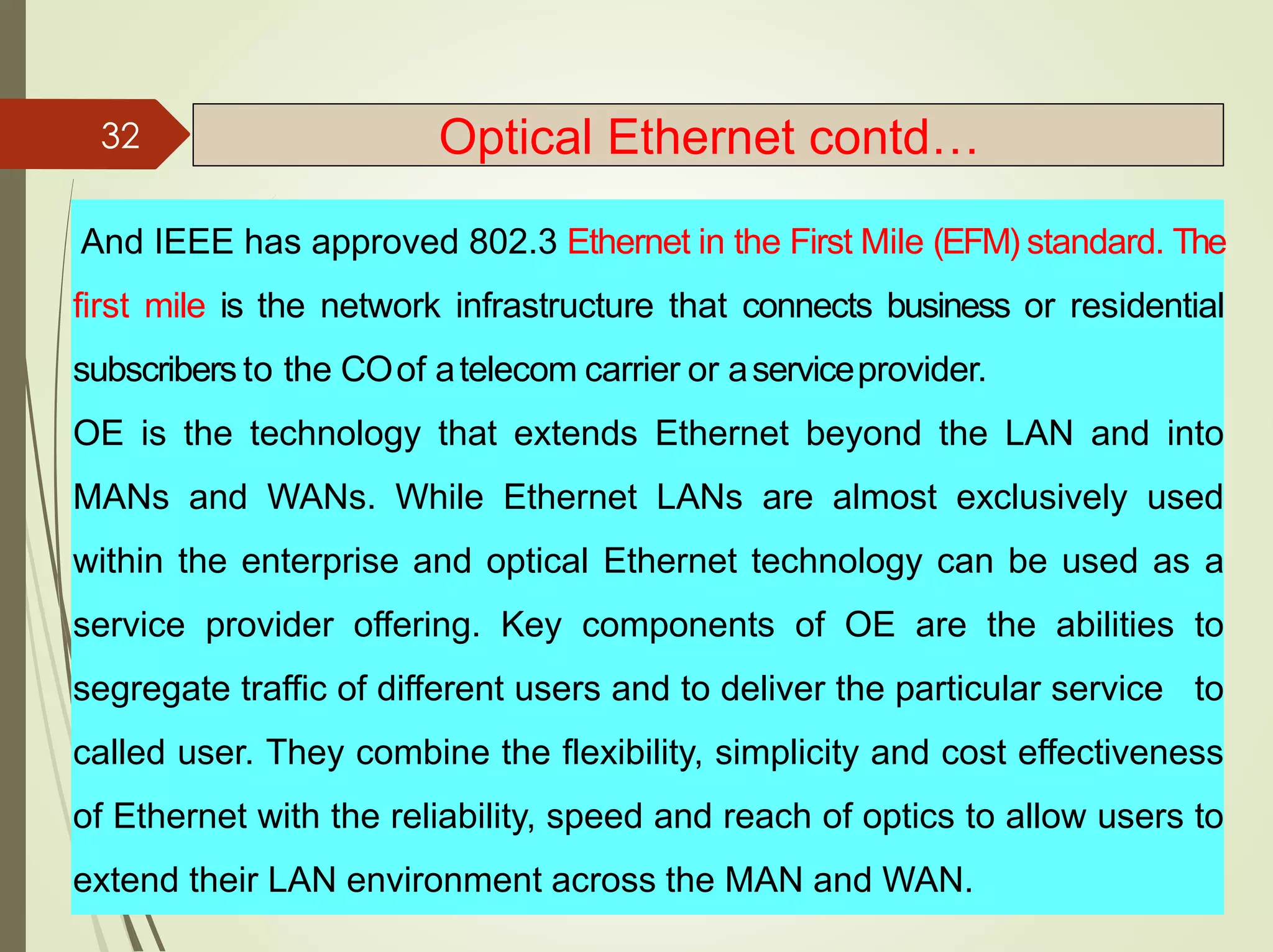 And IEEE has approved 802.3 Ethernet in the First Mile (EFM) standard. The
first mile is the network infrastructure that connects business or residential
subscribers to the COof atelecom carrier or aserviceprovider.
OE is the technology that extends Ethernet beyond the LAN and into
MANs and WANs. While Ethernet LANs are almost exclusively used
within the enterprise and optical Ethernet technology can be used as a
service provider offering. Key components of OE are the abilities to
segregate traffic of different users and to deliver the particular service to
called user. They combine the flexibility, simplicity and cost effectiveness
of Ethernet with the reliability, speed and reach of optics to allow users to
extend their LAN environment across the MAN and WAN.
32 Optical Ethernet contd…
 