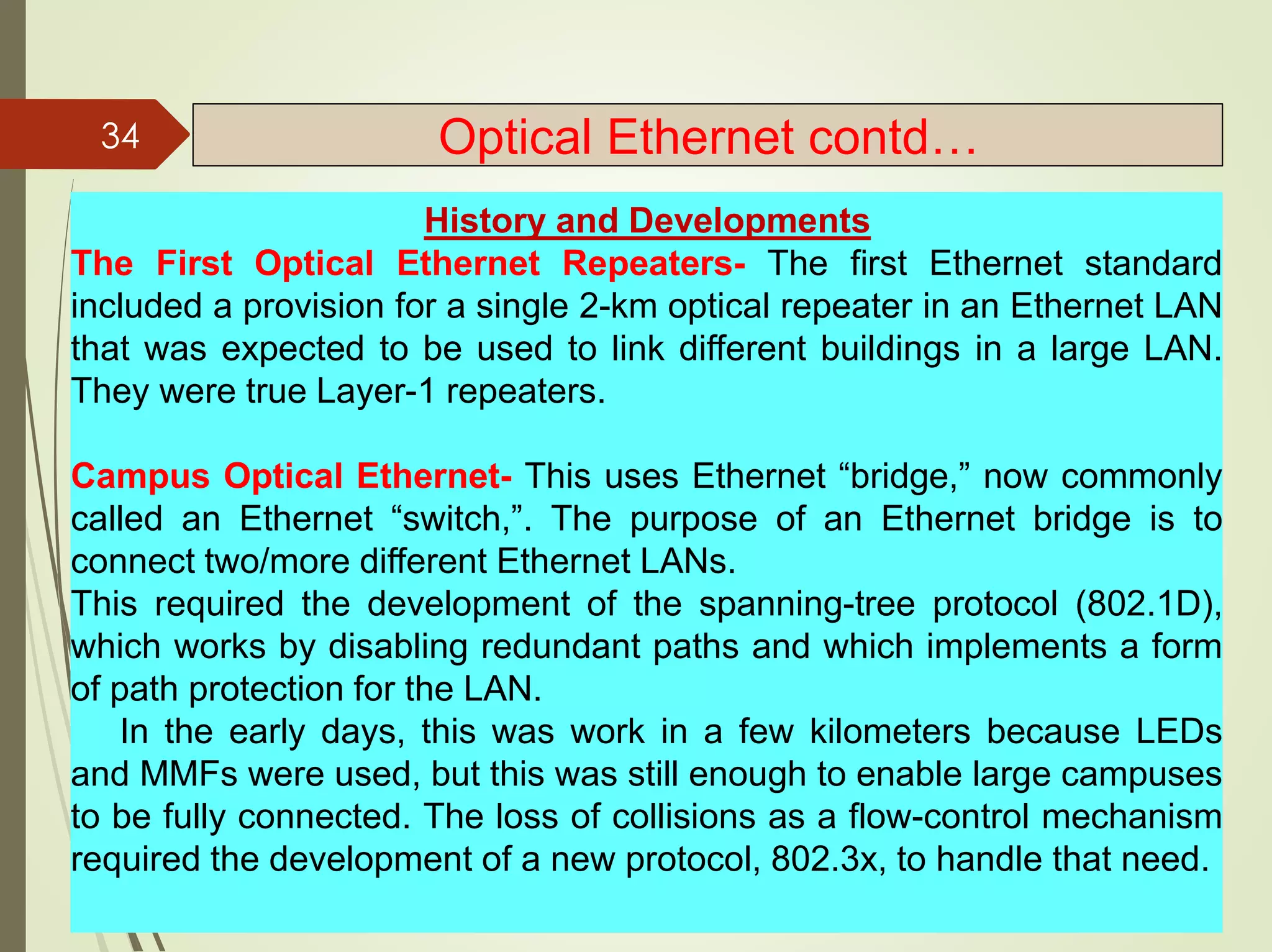 History and Developments
The First Optical Ethernet Repeaters- The first Ethernet standard
included a provision for a single 2-km optical repeater in an Ethernet LAN
that was expected to be used to link different buildings in a large LAN.
They were true Layer-1 repeaters.
Campus Optical Ethernet- This uses Ethernet “bridge,” now commonly
called an Ethernet “switch,”. The purpose of an Ethernet bridge is to
connect two/more different Ethernet LANs.
This required the development of the spanning-tree protocol (802.1D),
which works by disabling redundant paths and which implements a form
of path protection for the LAN.
In the early days, this was work in a few kilometers because LEDs
and MMFs were used, but this was still enough to enable large campuses
to be fully connected. The loss of collisions as a flow-control mechanism
required the development of a new protocol, 802.3x, to handle that need.
34 Optical Ethernet contd…
 