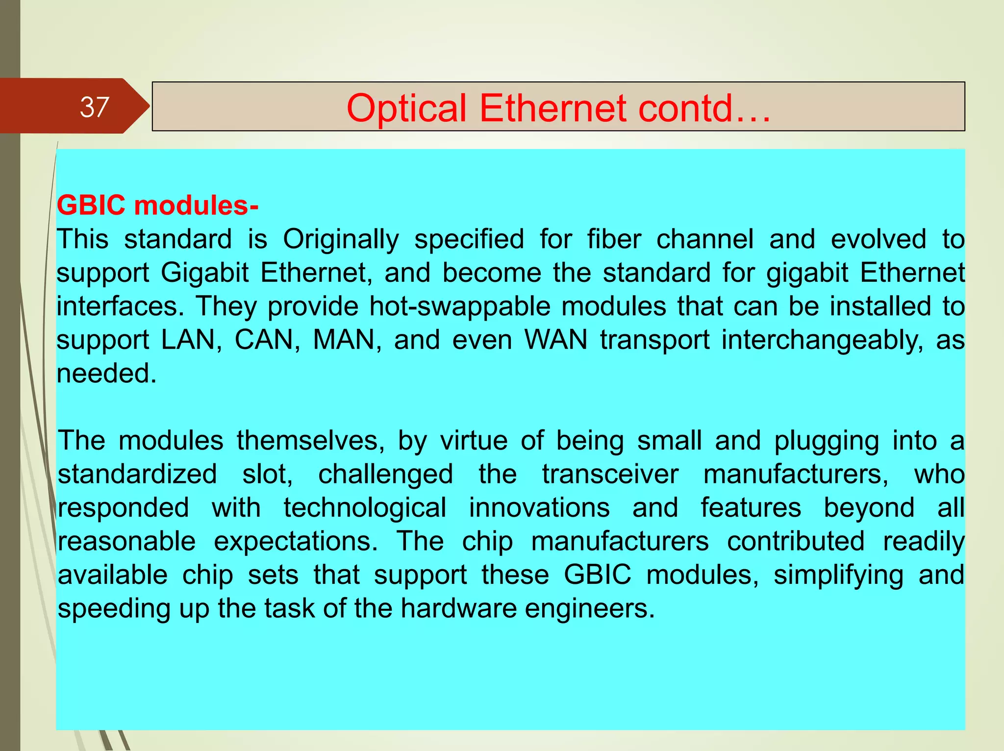 GBIC modules-
This standard is Originally specified for fiber channel and evolved to
support Gigabit Ethernet, and become the standard for gigabit Ethernet
interfaces. They provide hot-swappable modules that can be installed to
support LAN, CAN, MAN, and even WAN transport interchangeably, as
needed.
The modules themselves, by virtue of being small and plugging into a
standardized slot, challenged the transceiver manufacturers, who
responded with technological innovations and features beyond all
reasonable expectations. The chip manufacturers contributed readily
available chip sets that support these GBIC modules, simplifying and
speeding up the task of the hardware engineers.
37 Optical Ethernet contd…
 