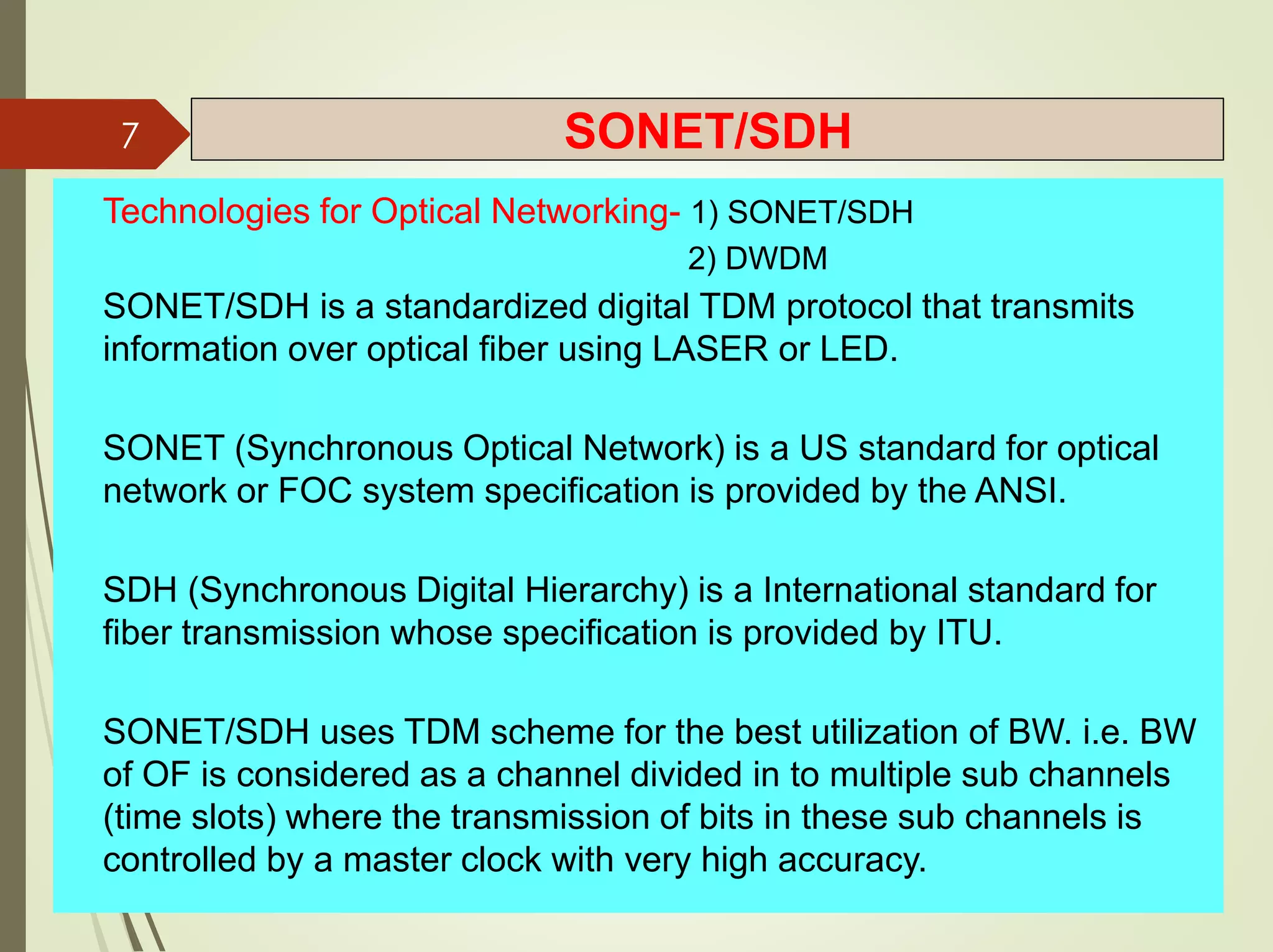 SONET/SDH
Technologies for Optical Networking- 1) SONET/SDH
2) DWDM
SONET/SDH is a standardized digital TDM protocol that transmits
information over optical fiber using LASER or LED.
SONET (Synchronous Optical Network) is a US standard for optical
network or FOC system specification is provided by the ANSI.
SDH (Synchronous Digital Hierarchy) is a International standard for
fiber transmission whose specification is provided by ITU.
SONET/SDH uses TDM scheme for the best utilization of BW. i.e. BW
of OF is considered as a channel divided in to multiple sub channels
(time slots) where the transmission of bits in these sub channels is
controlled by a master clock with very high accuracy.
7
 