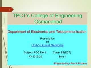 TPCT’s College of Engineering
Osmanabad
Department of Electronics and Telecommunication
Presentation
on
Unit-5 Optical Networks
Subject- FOC Ele-II Class- BE(ECT)
AY-2019-20 Sem-II
Presented by- Prof A P Mane
1
 